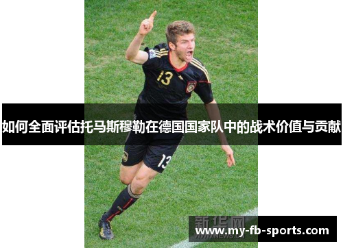 如何全面评估托马斯穆勒在德国国家队中的战术价值与贡献