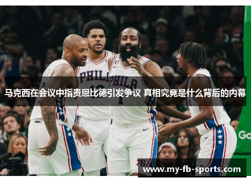 马克西在会议中指责恩比德引发争议 真相究竟是什么背后的内幕 马克西在会议中指责恩比德引发争议 真相究竟是什么背后的内幕