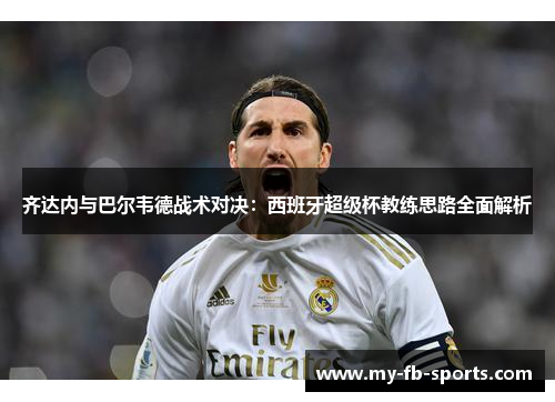 齐达内与巴尔韦德战术对决:西班牙超级杯教练思路全面解析 齐达内与巴尔韦德战术对决:西班牙超级杯教练思路全面解析