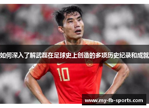 如何深入了解武磊在足球史上创造的多项历史纪录和成就