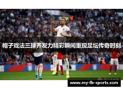 帽子戏法三球齐发力精彩瞬间重现足坛传奇时刻