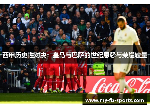 西甲历史性对决：皇马与巴萨的世纪恩怨与荣耀较量