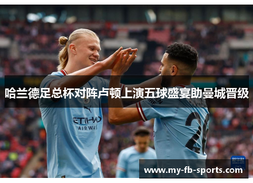 哈兰德足总杯对阵卢顿上演五球盛宴助曼城晋级