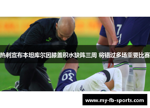 热刺宣布本坦库尔因膝盖积水缺阵三周 将错过多场重要比赛